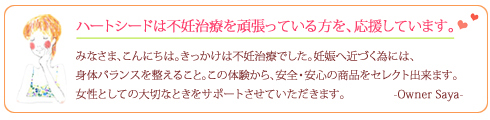 私自身が不妊治療で長期に悩んでいました 妊娠したい女性も、妊娠中の女性も体調管理と栄養補給はなによりも大切です。自ら試し、安心して愛飲できる商品を厳選してお届けしています。
美味しくて、身体も元気になる! それがハートシードのこだわりです。