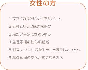 マカ 女性の方 1.ママになりたい女性をサポート 2.女性としての魅力を保つ 3.冷たい手足にさようなら 4.生理不順の悩みの軽減 5.朝スッキリ、生活を生き生き過ごしたい方へ 6.基礎体温の変化が気になる方へ