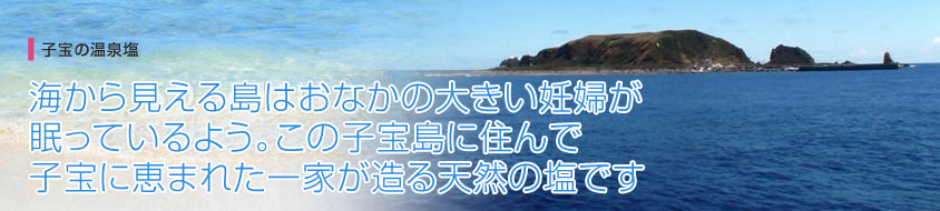 子宝の温泉塩 海から見える島はおなかの大きい妊婦が眠っているよう。この子宝島に住んで子宝に恵まれた一家が造る天然の塩です
